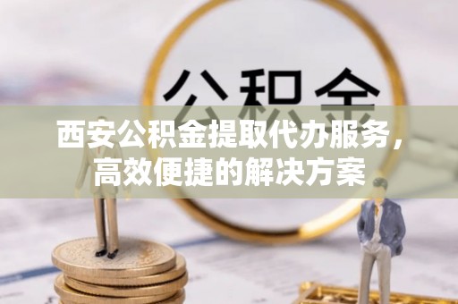 文县西安公积金提取代办服务，高效便捷的解决方案
